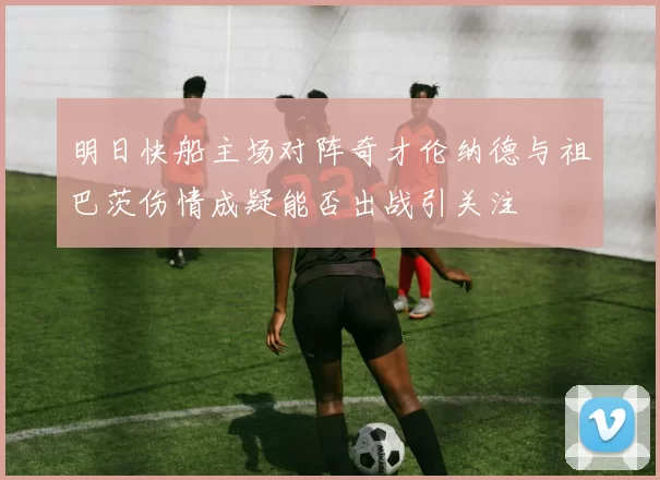 明日快船主场对阵奇才伦纳德与祖巴茨伤情成疑能否出战引关注