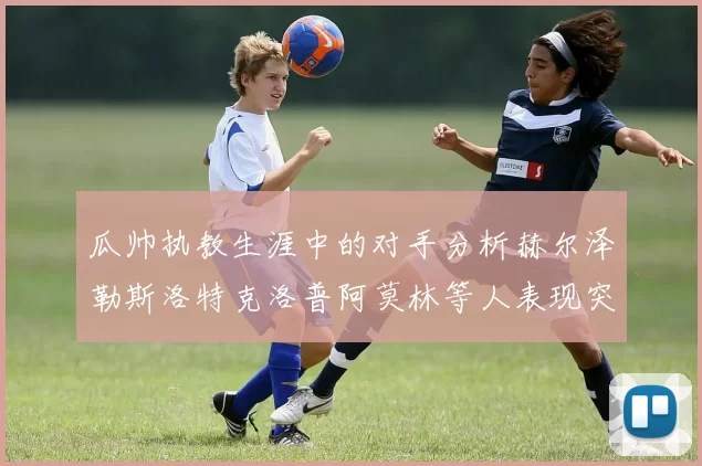 瓜帅执教生涯中的对手分析赫尔泽勒斯洛特克洛普阿莫林等人表现突出